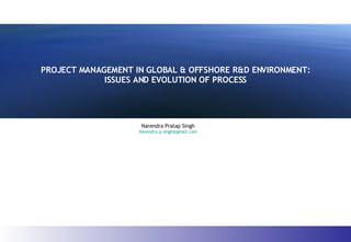 PROJECT MANAGEMENT IN GLOBAL & OFFSHORE R&D ENVIRONMENT: ISSUES AND EVOLUTION OF PROCESS Narendra Pratap Singh [email_address] 