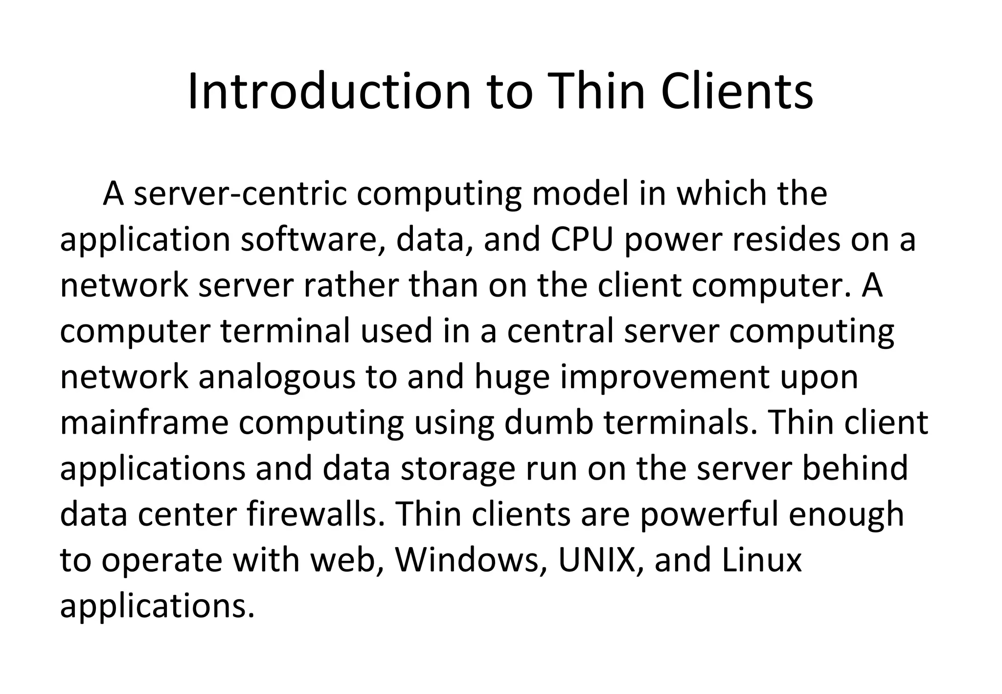 Introduction to Thin Clients
A server-centric computing model in which the
application software, data, and CPU power resides on a
network server rather than on the client computer. A
computer terminal used in a central server computing
network analogous to and huge improvement upon
mainframe computing using dumb terminals. Thin client
applications and data storage run on the server behind
data center firewalls. Thin clients are powerful enough
to operate with web, Windows, UNIX, and Linux
applications.
 