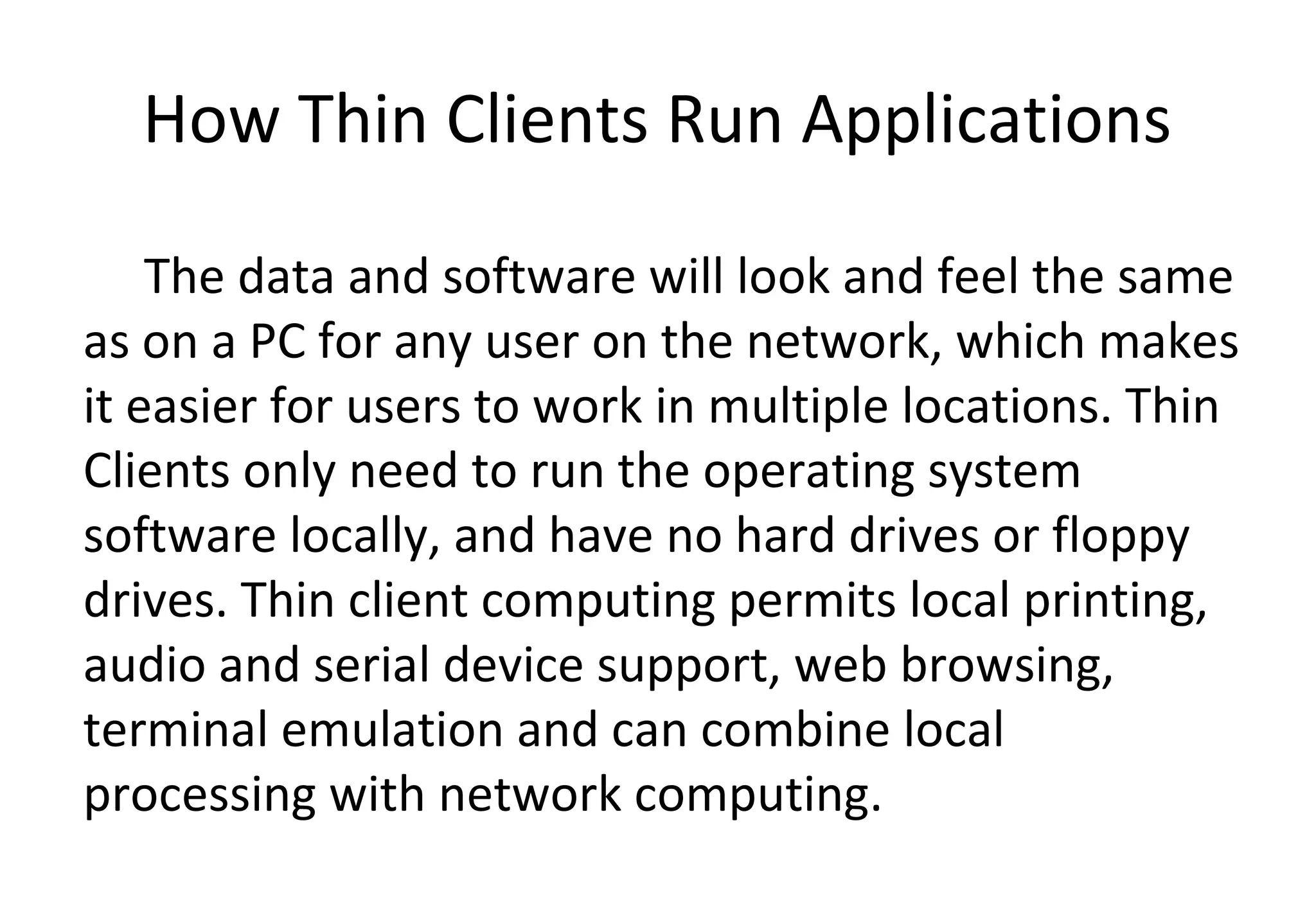 How Thin Clients Run Applications
The data and software will look and feel the same
as on a PC for any user on the network, which makes
it easier for users to work in multiple locations. Thin
Clients only need to run the operating system
software locally, and have no hard drives or floppy
drives. Thin client computing permits local printing,
audio and serial device support, web browsing,
terminal emulation and can combine local
processing with network computing.
 