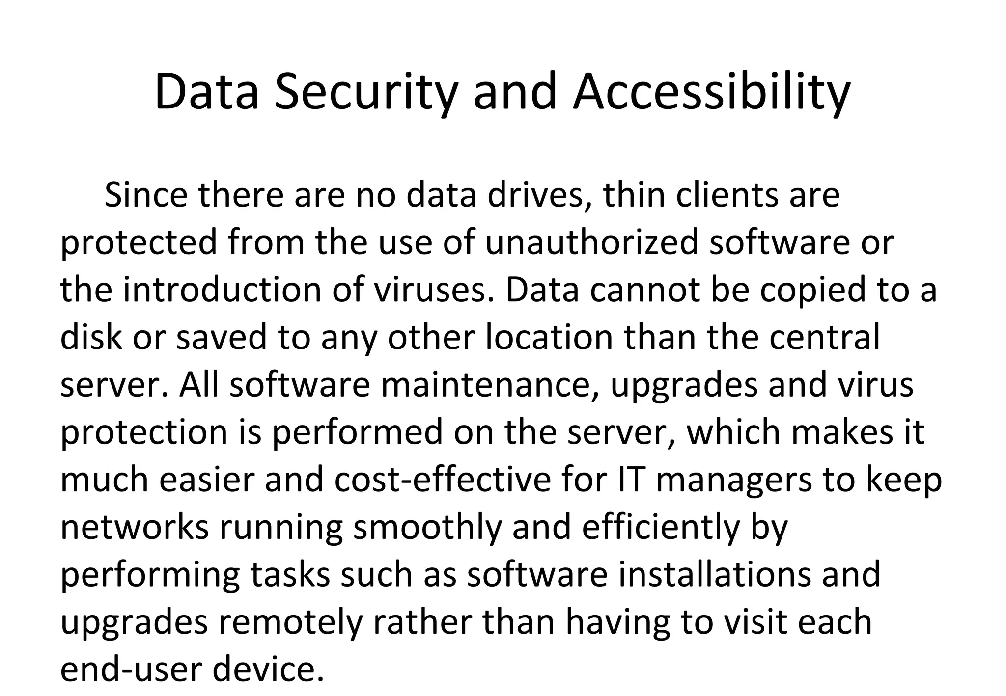Data Security and Accessibility
Since there are no data drives, thin clients are
protected from the use of unauthorized software or
the introduction of viruses. Data cannot be copied to a
disk or saved to any other location than the central
server. All software maintenance, upgrades and virus
protection is performed on the server, which makes it
much easier and cost-effective for IT managers to keep
networks running smoothly and efficiently by
performing tasks such as software installations and
upgrades remotely rather than having to visit each
end-user device.
 