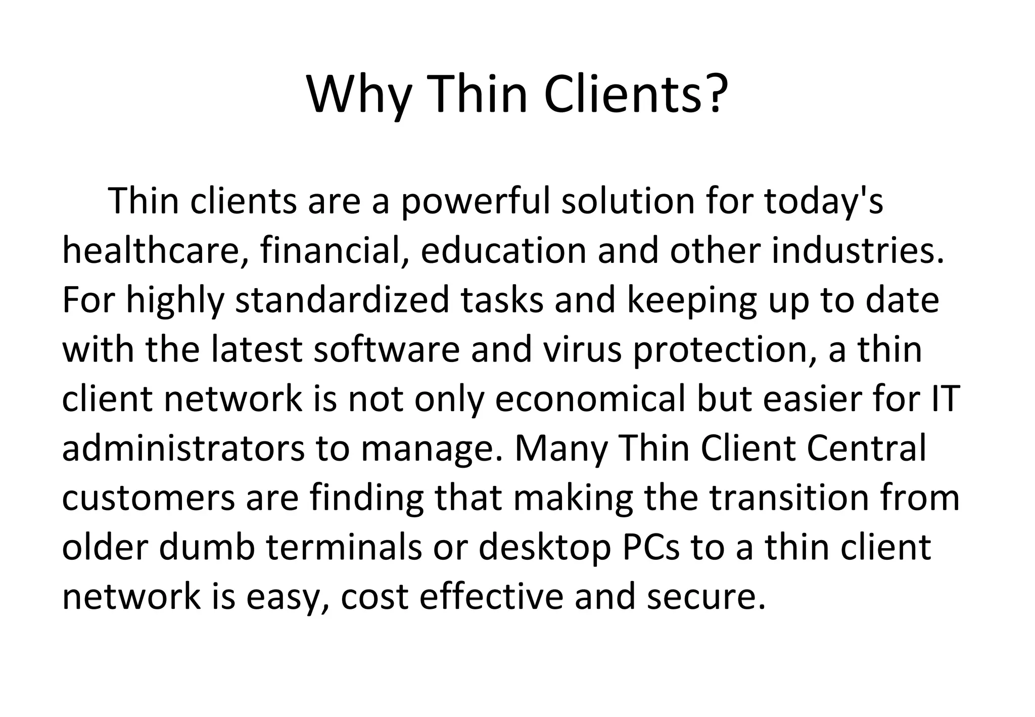 Why Thin Clients?
Thin clients are a powerful solution for today's
healthcare, financial, education and other industries.
For highly standardized tasks and keeping up to date
with the latest software and virus protection, a thin
client network is not only economical but easier for IT
administrators to manage. Many Thin Client Central
customers are finding that making the transition from
older dumb terminals or desktop PCs to a thin client
network is easy, cost effective and secure.
 