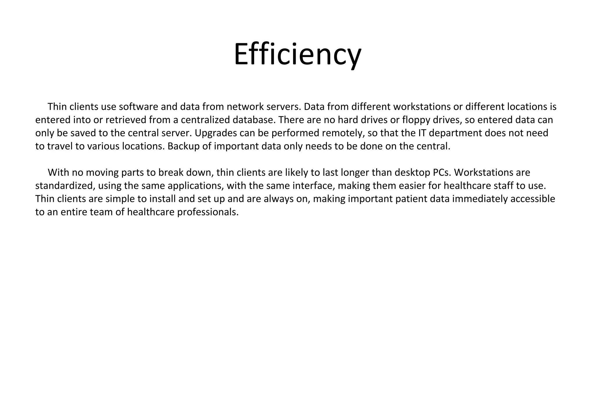 Efficiency
Thin clients use software and data from network servers. Data from different workstations or different locations is
entered into or retrieved from a centralized database. There are no hard drives or floppy drives, so entered data can
only be saved to the central server. Upgrades can be performed remotely, so that the IT department does not need
to travel to various locations. Backup of important data only needs to be done on the central.
With no moving parts to break down, thin clients are likely to last longer than desktop PCs. Workstations are
standardized, using the same applications, with the same interface, making them easier for healthcare staff to use.
Thin clients are simple to install and set up and are always on, making important patient data immediately accessible
to an entire team of healthcare professionals.
 