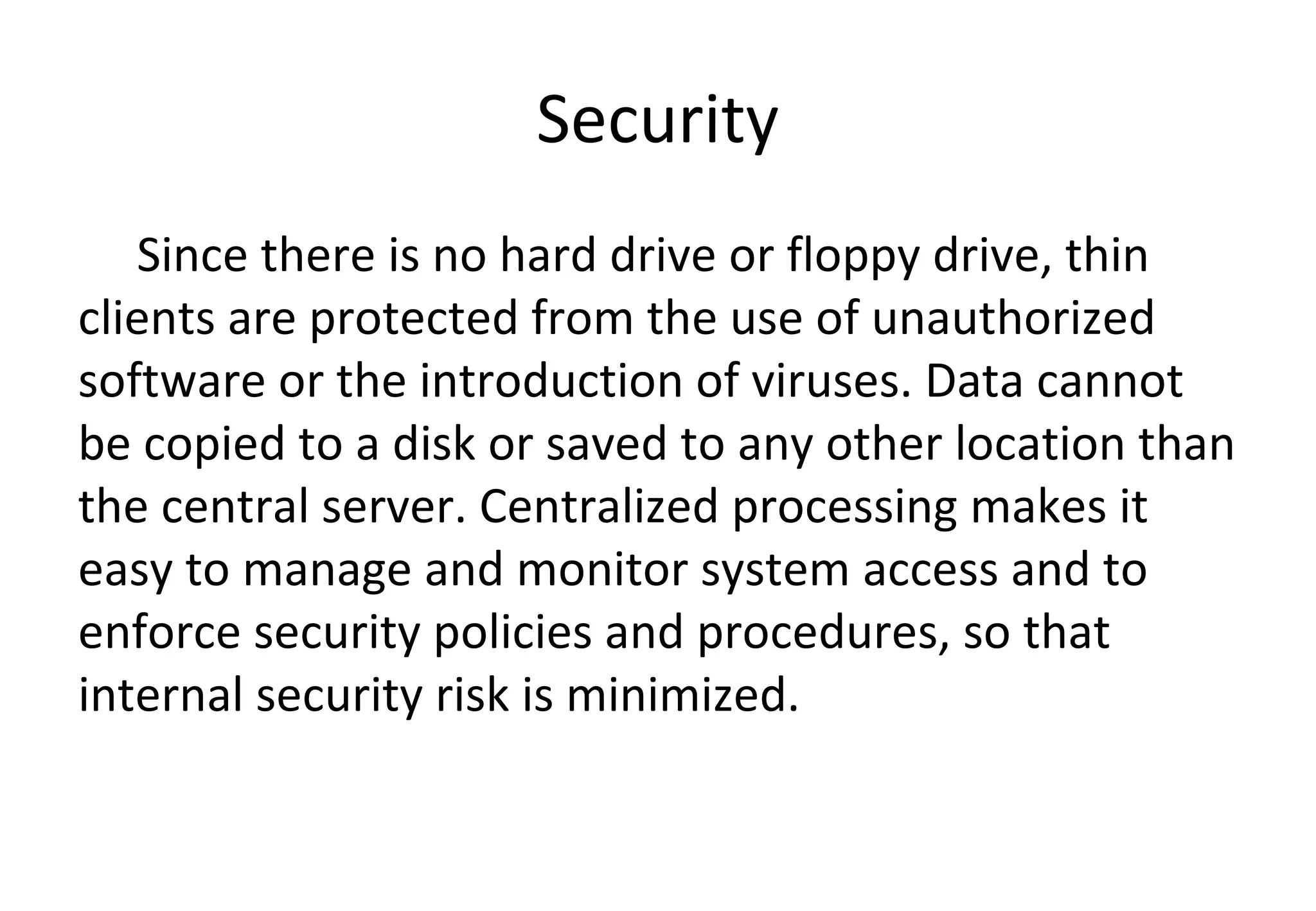 Security
Since there is no hard drive or floppy drive, thin
clients are protected from the use of unauthorized
software or the introduction of viruses. Data cannot
be copied to a disk or saved to any other location than
the central server. Centralized processing makes it
easy to manage and monitor system access and to
enforce security policies and procedures, so that
internal security risk is minimized.
 
