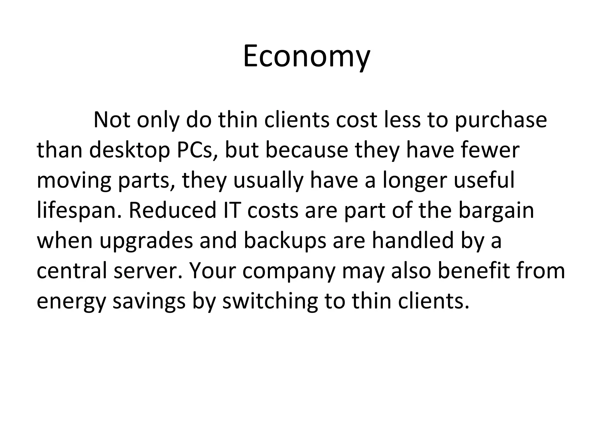 Economy
Not only do thin clients cost less to purchase
than desktop PCs, but because they have fewer
moving parts, they usually have a longer useful
lifespan. Reduced IT costs are part of the bargain
when upgrades and backups are handled by a
central server. Your company may also benefit from
energy savings by switching to thin clients.
 