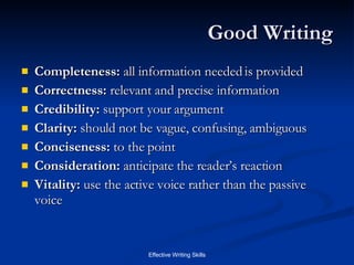 Good Writing Completeness:  all information needed is provided Correctness:  relevant and precise information Credibility:  support your argument Clarity:  should not be vague, confusing, ambiguous Conciseness:  to the point Consideration:  anticipate the reader’s reaction Vitality:  use the active voice rather than the passive voice 