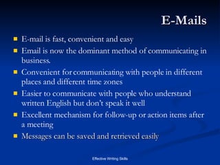 E-Mails E-mail is fast, convenient and easy Email is now the dominant method of communicating in business.  Convenient for communicating with people in different places and different time zones Easier to communicate with people who understand written English but don’t speak it well Excellent mechanism for follow-up or action items after a meeting Messages can be saved and retrieved easily 