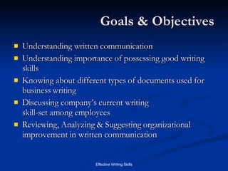 Goals & Objectives Understanding written communication Understanding importance of possessing good writing skills Knowing about different types of documents used for business writing Discussing company’s current writing  skill-set among employees Reviewing, Analyzing & Suggesting organizational improvement in written communication 