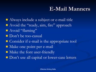 E-Mail Manners Always include a subject or e-mail title Avoid the “ready, aim, fire” approach Avoid “flaming” Don’t be too-casual Consider if e-mail is the appropriate tool Make one point per e-mail Make the font user-friendly Don’t use all capital or lower-case letters 