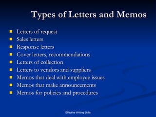 Types of Letters and Memos Letters of request Sales letters Response letters Cover letters, recommendations Letters of collection Letters to vendors and suppliers Memos that deal with employee issues Memos that make announcements Memos for policies and procedures 
