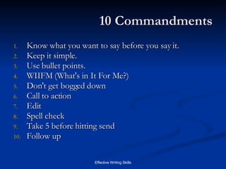 10 Commandments Know what you want to say before you say it.  Keep it simple. Use bullet points. WIIFM (What's in It For Me?) Don't get bogged down Call to action Edit Spell check Take 5 before hitting send Follow up 