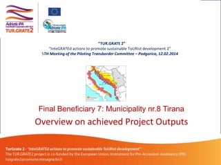 “TUR.GRATE 2”
“InteGRATEd actions to promote sustainable ToURist development 2”
5TH Meeting of the Piloting Transborder Committee – Podgorica, 12.02.2014

Final Beneficiary 7: Municipality nr.8 Tirana

Overview on achieved Project Outputs

 