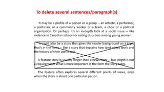 It may be a profile of a person or a group -- an athlete, a performer,
a politician, or a community worker or a team, a choir or a political
organization. Or perhaps it’s an in-depth look at a social issue -- like
violence in Canadian schools or eating disorders among young women.
It could also be a story that gives the reader background on a topic
that’s in the news -- like a story that explains how land mines work and
the history of their use in war.
A feature story is usually longer than a news story -- but length is not
a requirement! What’s more important is the form the story takes.
The feature often explores several different points of views, even
when the story is about one particular person.
To delete several sentences/paragraph(s)
 