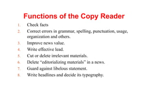 Functions of the Copy Reader
1. Check facts
2. Correct errors in grammar, spelling, punctuation, usage,
organization and others.
3. Improve news value.
4. Write effective lead.
5. Cut or delete irrelevant materials.
6. Delete “editorializing materials” in a news.
7. Guard against libelous statement.
8. Write headlines and decide its typography.
 