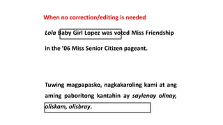 When no correction/editing is needed
Lola Baby Girl Lopez was voted Miss Friendship
in the ’06 Miss Senior Citizen pageant.
Tuwing magpapasko, nagkakaroling kami at ang
aming paboritong kantahin ay saylenay olinay,
oliskam, olisbray.
 