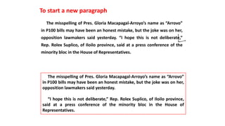 The misspelling of Pres. Gloria Macapagal-Arroyo’s name as “Arrovo”
in P100 bills may have been an honest mistake, but the joke was on her,
opposition lawmakers said yesterday. “I hope this is not deliberate,”
Rep. Rolex Suplico, of Iloilo province, said at a press conference of the
minority bloc in the House of Representatives.
To start a new paragraph
The misspelling of Pres. Gloria Macapagal-Arroyo’s name as “Arrovo”
in P100 bills may have been an honest mistake, but the joke was on her,
opposition lawmakers said yesterday.
“I hope this is not deliberate,” Rep. Rolex Suplico, of Iloilo province,
said at a press conference of the minority bloc in the House of
Representatives.
 