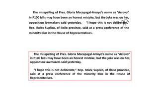 The misspelling of Pres. Gloria Macapagal-Arroyo’s name as “Arrovo”
in P100 bills may have been an honest mistake, but the joke was on her,
opposition lawmakers said yesterday. “I hope this is not deliberate,”
Rep. Rolex Suplico, of Iloilo province, said at a press conference of the
minority bloc in the House of Representatives.
The misspelling of Pres. Gloria Macapagal-Arroyo’s name as “Arrovo”
in P100 bills may have been an honest mistake, but the joke was on her,
opposition lawmakers said yesterday.
“I hope this is not deliberate,” Rep. Rolex Suplico, of Iloilo province,
said at a press conference of the minority bloc in the House of
Representatives.
 