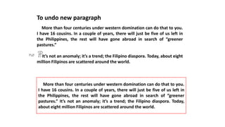 To undo new paragraph
More than four centuries under western domination can do that to you.
I have 16 cousins. In a couple of years, there will just be five of us left in
the Philippines, the rest will have gone abroad in search of “greener
pastures.”
It’s not an anomaly; it’s a trend; the Filipino diaspora. Today, about eight
million Filipinos are scattered around the world.
More than four centuries under western domination can do that to you.
I have 16 cousins. In a couple of years, there will just be five of us left in
the Philippines, the rest will have gone abroad in search of “greener
pastures.” It’s not an anomaly; it’s a trend; the Filipino diaspora. Today,
about eight million Filipinos are scattered around the world.
 