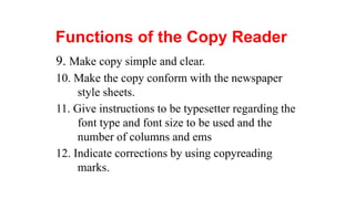 Functions of the Copy Reader
9. Make copy simple and clear.
10. Make the copy conform with the newspaper
style sheets.
11. Give instructions to be typesetter regarding the
font type and font size to be used and the
number of columns and ems
12. Indicate corrections by using copyreading
marks.
 