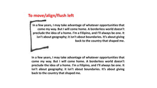To move/align/flush left
In a few years, I may take advantage of whatever opportunities that
come my way. But I will come home. A borderless world doesn’t
preclude the idea of a home. I’m a Filipino, and I’ll always be one. It
isn’t about geography; it isn’t about boundaries. It’s about giving
back to the country that shaped me.
In a few years, I may take advantage of whatever opportunities that
come my way. But I will come home. A borderless world doesn’t
preclude the idea of a home. I’m a Filipino, and I’ll always be one. It
isn’t about geography; it isn’t about boundaries. It’s about giving
back to the country that shaped me.
 