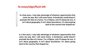 To move/align/flush left
In a few years, I may take advantage of whatever opportunities that
come my way. But I will come home. A borderless world doesn’t
preclude the idea of a home. I’m a Filipino, and I’ll always be one. It
isn’t about geography; it isn’t about boundaries. It’s about giving
back to the country that shaped me.
In a few years, I may take advantage of whatever opportunities that
come my way. But I will come home. A borderless world doesn’t
preclude the idea of a home. I’m a Filipino, and I’ll always be one. It
isn’t about geography; it isn’t about boundaries. It’s about giving
back to the country that shaped me.
 