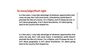 To move/align/flush right
In a few years, I may take advantage of whatever opportunities that
come my way. But I will come home. A borderless world doesn’t
preclude the idea of a home. I’m a Filipino, and I’ll always be one. It
isn’t about geography; it isn’t about boundaries. It’s about giving
back to the country that shaped me.
In a few years, I may take advantage of whatever opportunities that
come my way. But I will come home. A borderless world doesn’t
preclude the idea of a home. I’m a Filipino, and I’ll always be one. It
isn’t about geography; it isn’t about boundaries. It’s about giving
back to the country that shaped me.
 