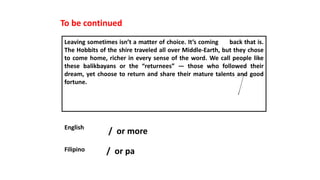 To be continued
Leaving sometimes isn’t a matter of choice. It’s coming back that is.
The Hobbits of the shire traveled all over Middle-Earth, but they chose
to come home, richer in every sense of the word. We call people like
these balikbayans or the “returnees” — those who followed their
dream, yet choose to return and share their mature talents and good
fortune.
English
Filipino
/ or more
/ or pa
 