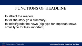 Let’s Play
Department of Education Copyreading and Headline Writing
FUNCTIONS OF HEADLINE
• to attract the readers
• to tell the story (in a summary)
• to index/grade the news (big type for important news;
small type for less important)
 