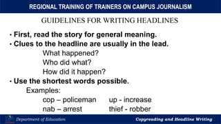 Let’s Play
Department of Education Copyreading and Headline Writing
REGIONAL TRAINING OF TRAINERS ON CAMPUS JOURNALISM
GUIDELINES FOR WRITING HEADLINES
• First, read the story for general meaning.
• Clues to the headline are usually in the lead.
What happened?
Who did what?
How did it happen?
• Use the shortest words possible.
Examples:
cop – policeman up - increase
nab – arrest thief - robber
 