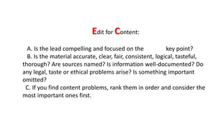 Edit for Content:
A. Is the lead compelling and focused on the key point?
B. Is the material accurate, clear, fair, consistent, logical, tasteful,
thorough? Are sources named? Is information well-documented? Do
any legal, taste or ethical problems arise? Is something important
omitted?
C. If you find content problems, rank them in order and consider the
most important ones first.
 