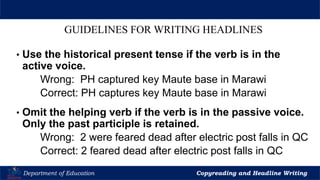 Let’s Play
Department of Education Copyreading and Headline Writing
GUIDELINES FOR WRITING HEADLINES
• Use the historical present tense if the verb is in the
active voice.
Wrong: PH captured key Maute base in Marawi
Correct: PH captures key Maute base in Marawi
• Omit the helping verb if the verb is in the passive voice.
Only the past participle is retained.
Wrong: 2 were feared dead after electric post falls in QC
Correct: 2 feared dead after electric post falls in QC
 
