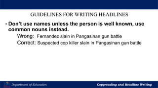 Let’s Play
Department of Education Copyreading and Headline Writing
GUIDELINES FOR WRITING HEADLINES
• Don’t use names unless the person is well known, use
common nouns instead.
Wrong: Fernandez slain in Pangasinan gun battle
Correct: Suspected cop killer slain in Pangasinan gun battle
 