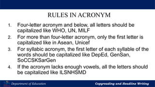 Let’s Play
Department of Education Copyreading and Headline Writing
RULES IN ACRONYM
1. Four-letter acronym and below, all letters should be
capitalized like WHO, UN, MILF
2. For more than four-letter acronym, only the first letter is
capitalized like in Asean, Unicef
3. For syllabic acronym, the first letter of each syllable of the
words should be capitalized like DepEd, GenSan,
SoCCSKSarGen
4. If the acronym lacks enough vowels, all the letters should
be capitalized like ILSNHSMD
 