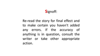 Signoff:
Re-read the story for final effect and
to make certain you haven't added
any errors. If the accuracy of
anything is in question, consult the
writer or take other appropriate
action.
 