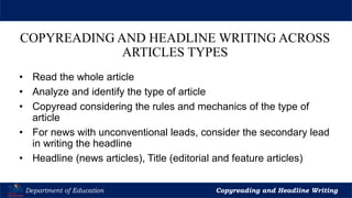 Let’s Play
Department of Education Copyreading and Headline Writing
COPYREADING AND HEADLINE WRITING ACROSS
ARTICLES TYPES
• Read the whole article
• Analyze and identify the type of article
• Copyread considering the rules and mechanics of the type of
article
• For news with unconventional leads, consider the secondary lead
in writing the headline
• Headline (news articles), Title (editorial and feature articles)
 