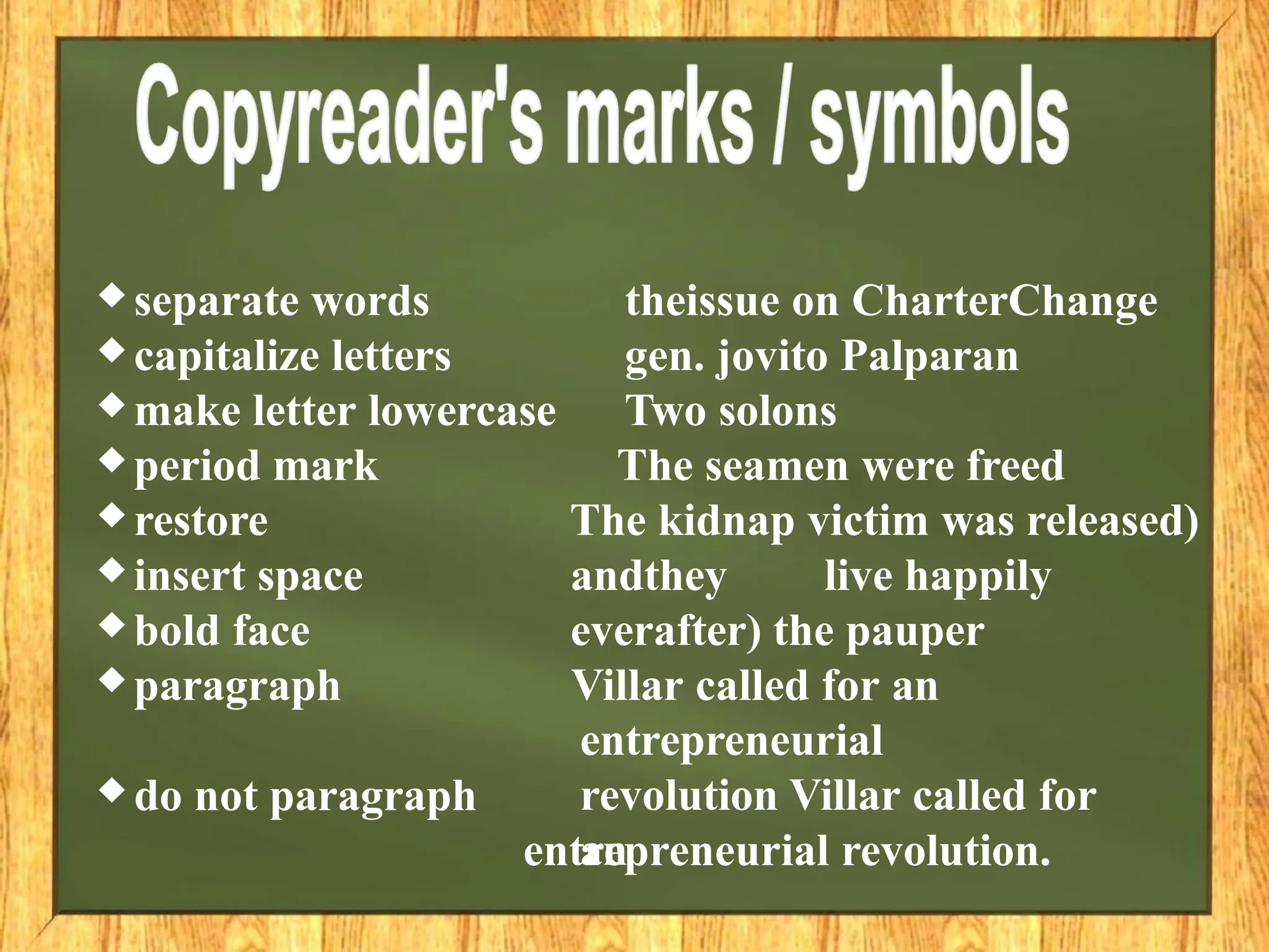 ♦ separate words
♦ capitalize letters
♦ make letter lowercase
♦ period mark
♦ restore
♦ insert space
♦ bold face
♦ paragraph
♦ do not paragraph
theissue on CharterChange
gen. jovito Palparan
Two solons
The seamen were freed
The kidnap victim was released)
andthey live happily
everafter) the pauper
Villar called for an
entrepreneurial
revolution Villar called for
an
entrepreneurial revolution.
 