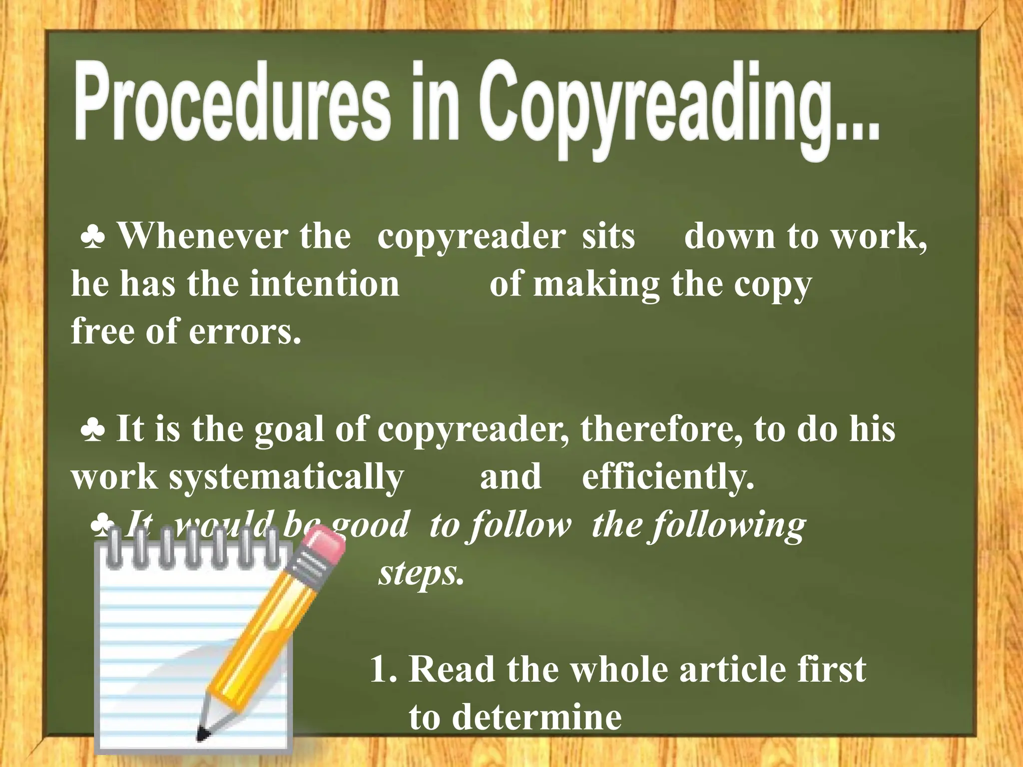 ♣ Whenever the copyreader sits down to work,
he has the intention of making the copy
free of errors.
♣ It is the goal of copyreader, therefore, to do his
work systematically and efficiently.
♣ It would be good to follow the following
steps.
1. Read the whole article first
to determine
 