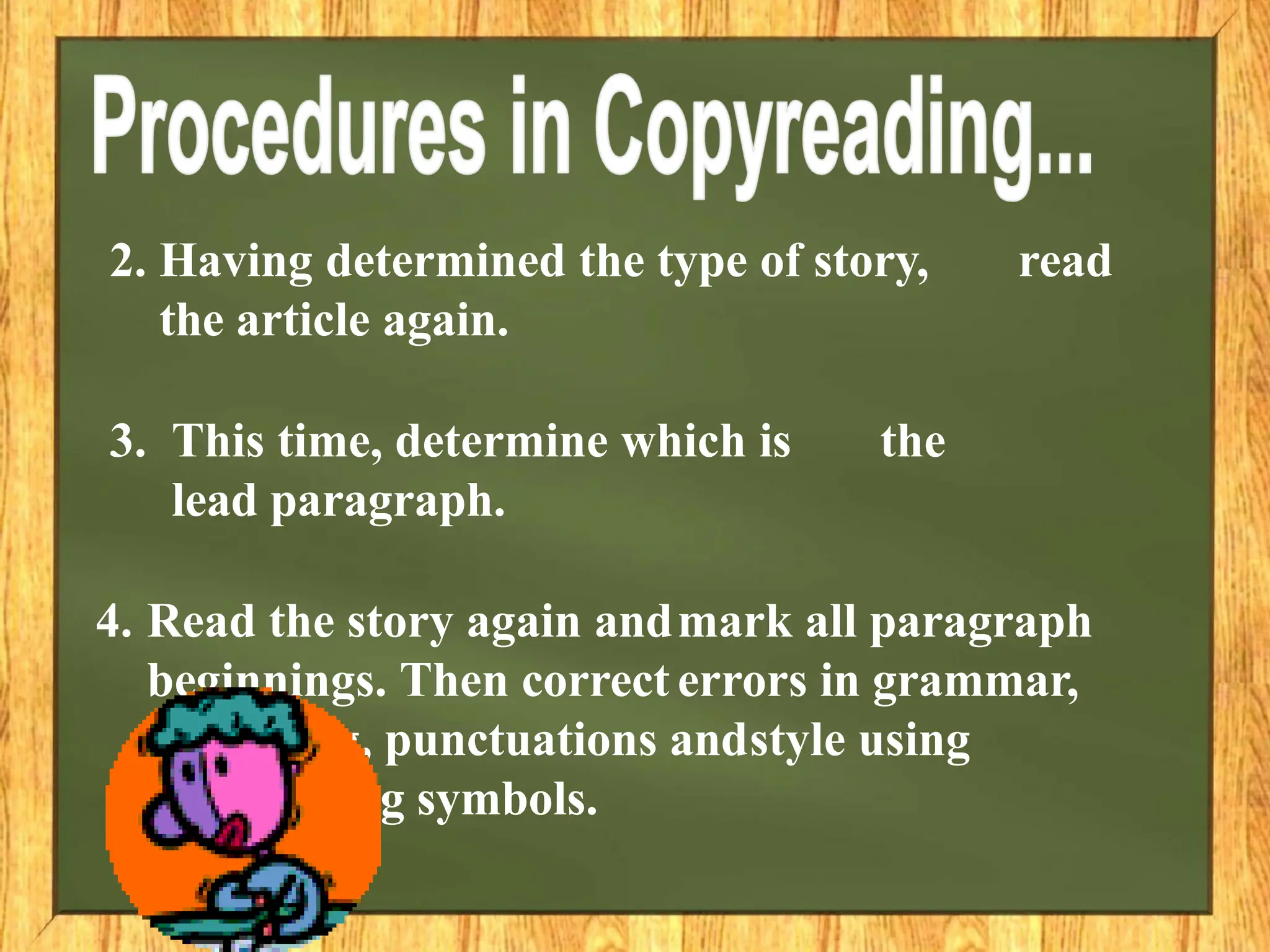 2. Having determined the type of story, read
the article again.
3. This time, determine which is the
lead paragraph.
4. Read the story again andmark all paragraph
beginnings. Then correct errors in grammar,
spelling, punctuations andstyle using
copyreading symbols.
 