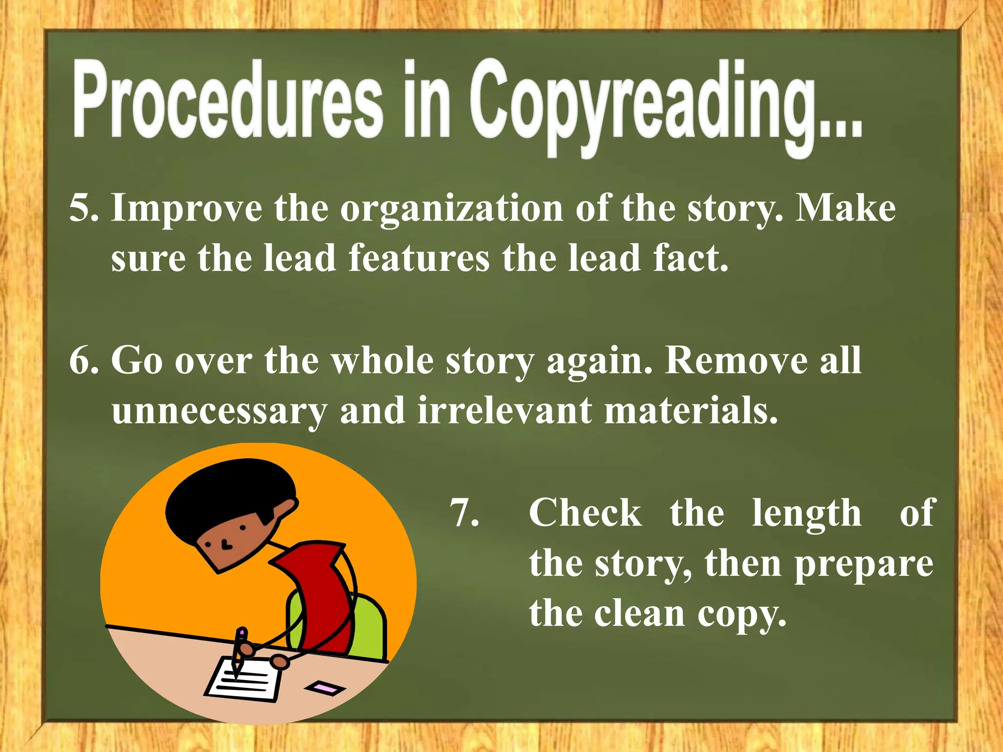 5. Improve the organization of the story. Make
sure the lead features the lead fact.
6. Go over the whole story again. Remove all
unnecessary and irrelevant materials.
7. Check the length of
the story, then prepare
the clean copy.
 