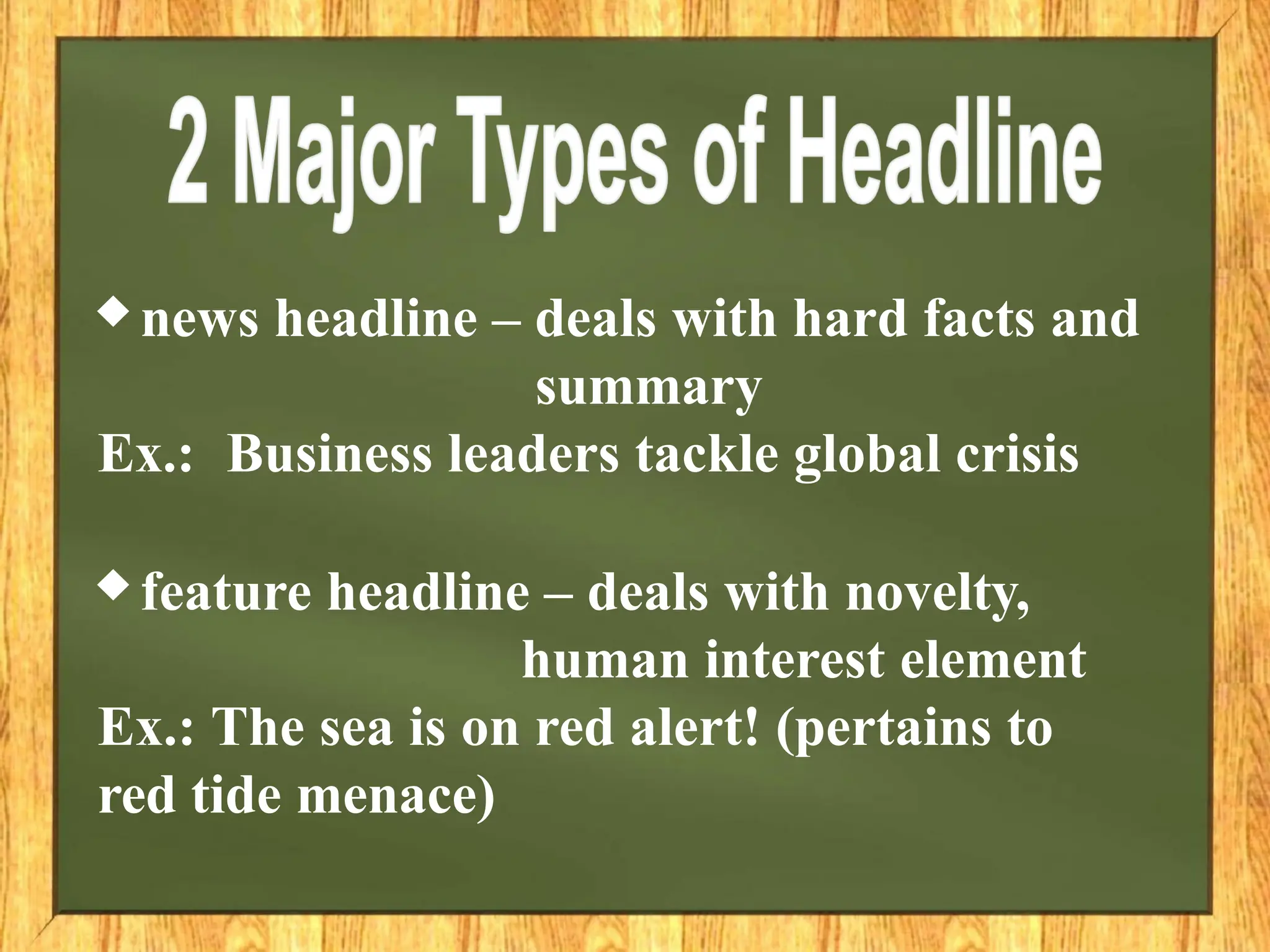 ♦ news headline – deals with hard facts and
summary
Ex.: Business leaders tackle global crisis
♦ feature headline – deals with novelty,
human interest element
Ex.: The sea is on red alert! (pertains to
red tide menace)
 