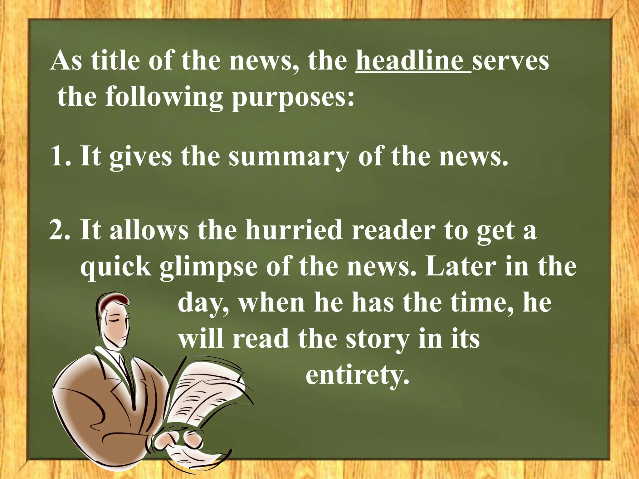 As title of the news, the headline serves
the following purposes:
1. It gives the summary of the news.
2. It allows the hurried reader to get a
quick glimpse of the news. Later in the
day, when he has the time, he
will read the story in its
entirety.
 