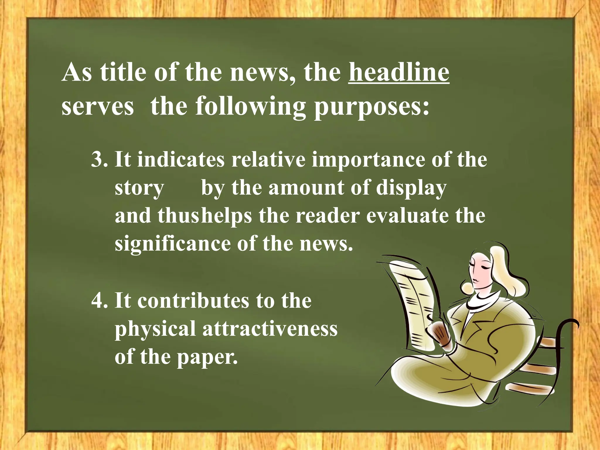 3. It indicates relative importance of the
story by the amount of display
and thushelps the reader evaluate the
significance of the news.
4. It contributes to the
physical attractiveness
of the paper.
As title of the news, the headline
serves the following purposes:
 