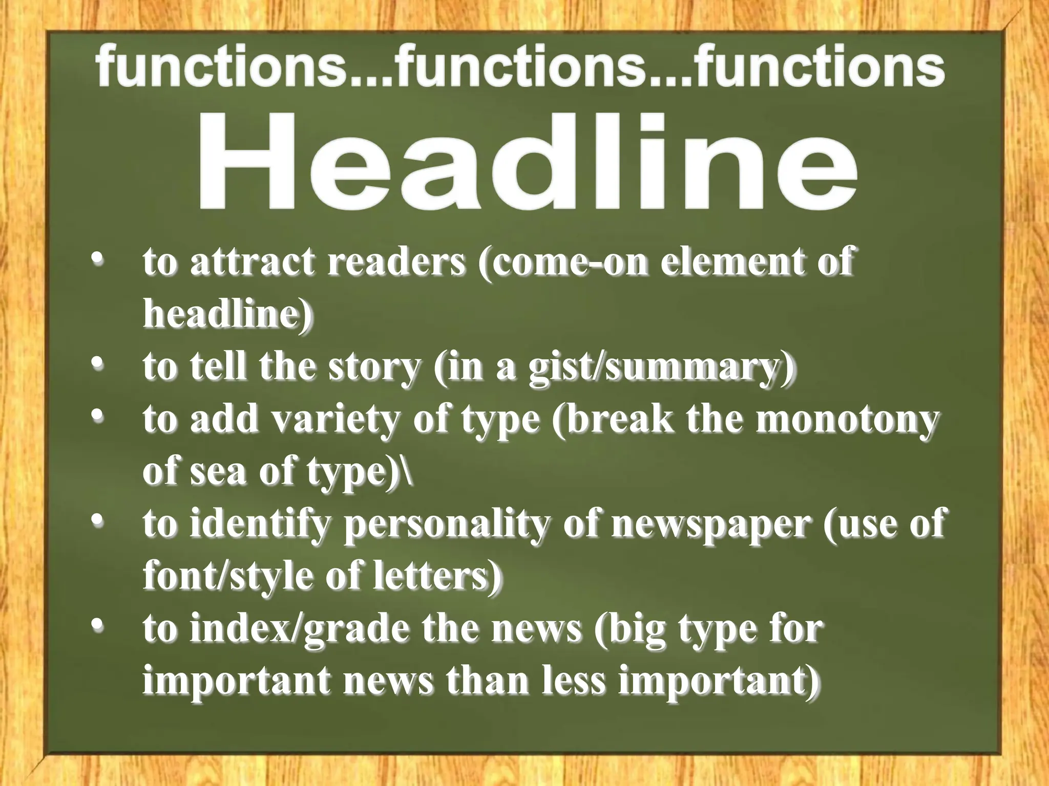 • to attract readers (come-on element of
headline)
• to tell the story (in a gist/summary)
• to add variety of type (break the monotony
of sea of type)
• to identify personality of newspaper (use of
font/style of letters)
• to index/grade the news (big type for
important news than less important)
 