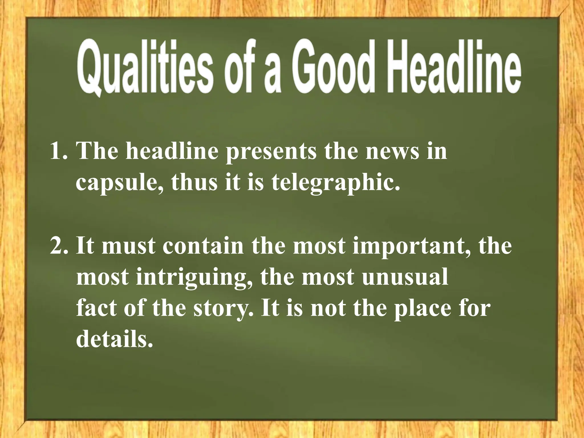 1. The headline presents the news in
capsule, thus it is telegraphic.
2. It must contain the most important, the
most intriguing, the most unusual
fact of the story. It is not the place for
details.
 