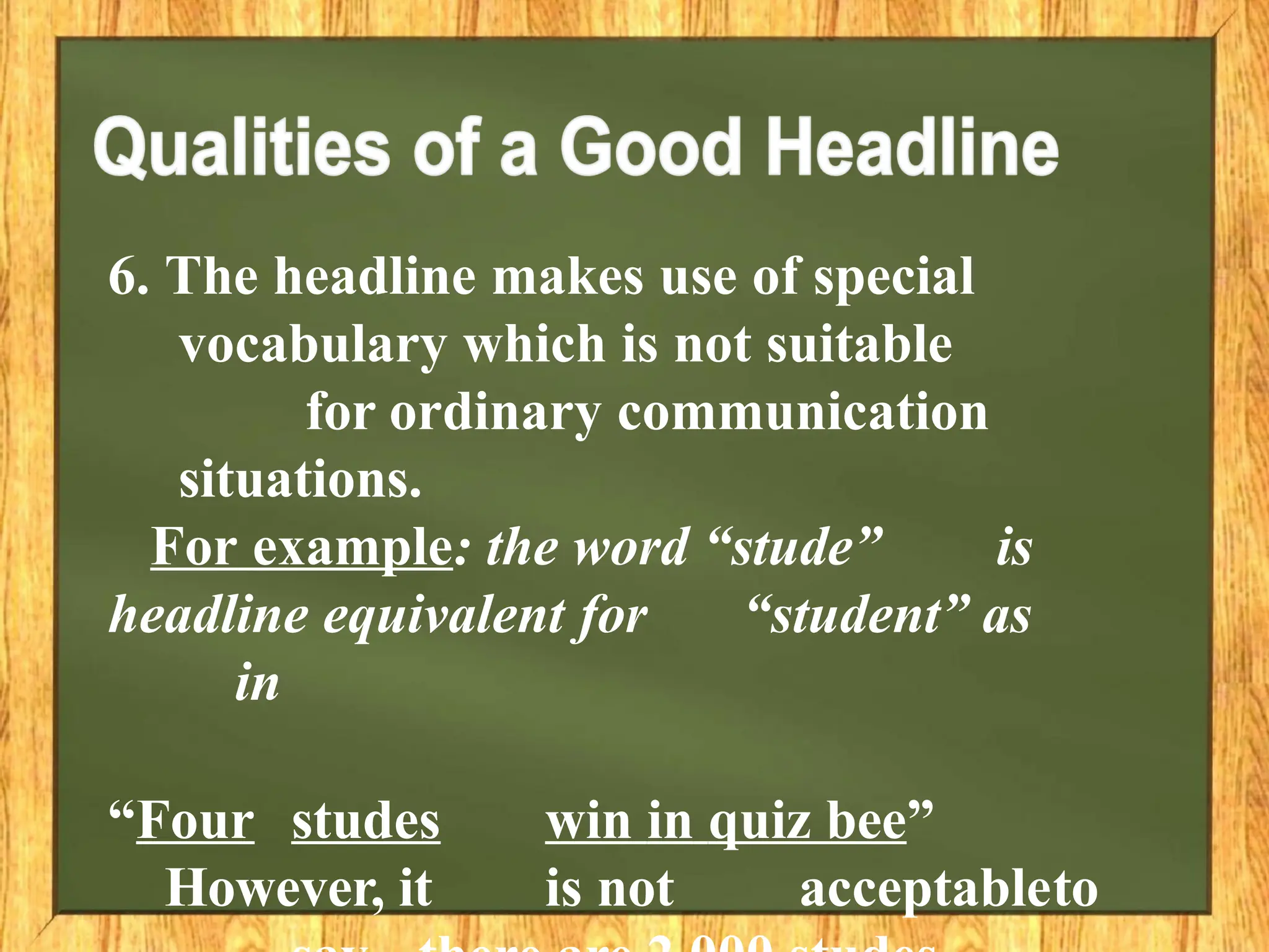 6. The headline makes use of special
vocabulary which is not suitable
for ordinary communication
situations.
For example: the word “stude” is
headline equivalent for “student” as
in
“Four studes win in quiz bee”
However, it is not acceptableto
 