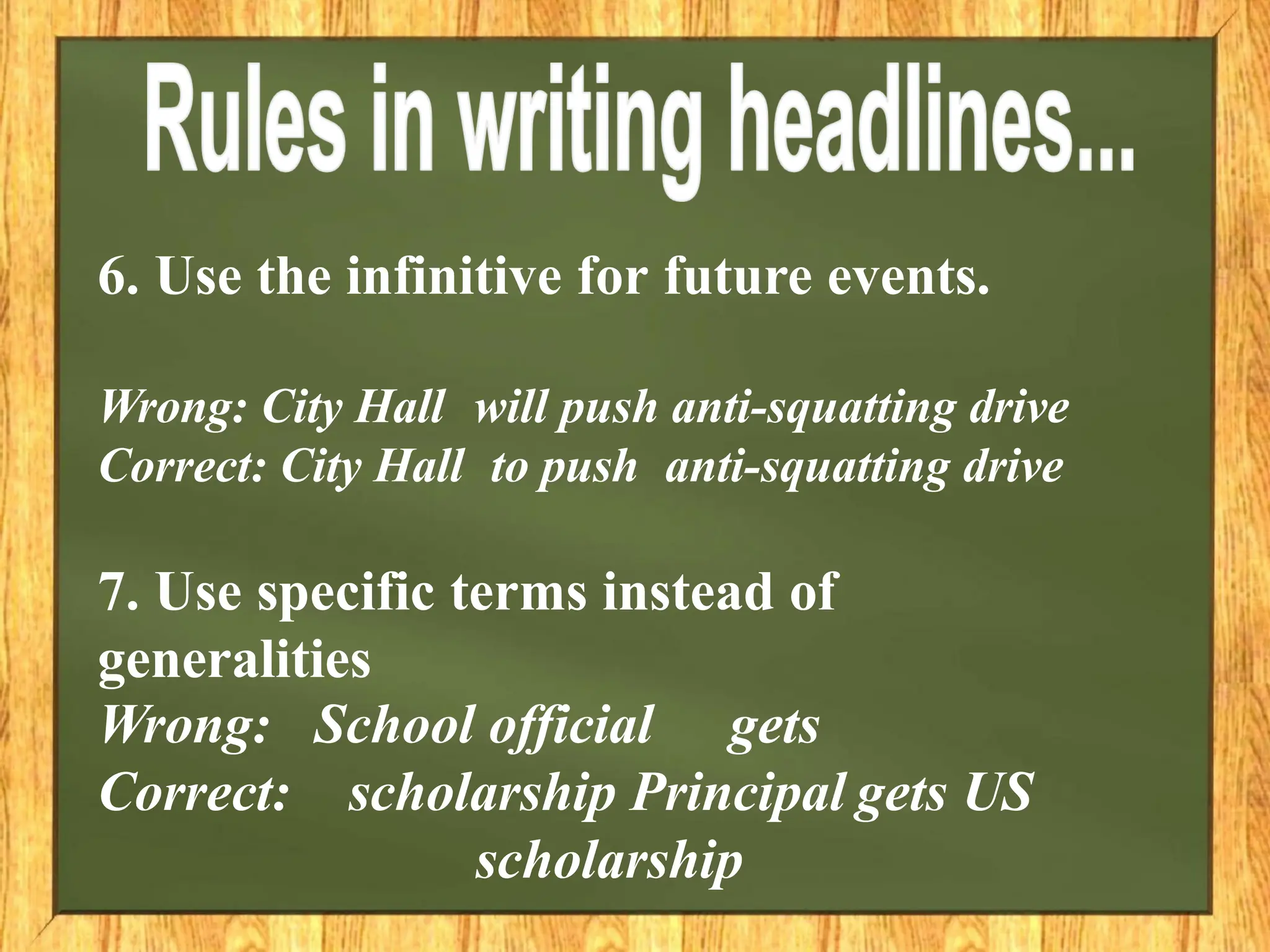 6. Use the infinitive for future events.
Wrong: City Hall will push anti-squatting drive
Correct: City Hall to push anti-squatting drive
7. Use specific terms instead of
generalities
Wrong:
Correct:
School official gets
scholarship Principal gets US
scholarship
 