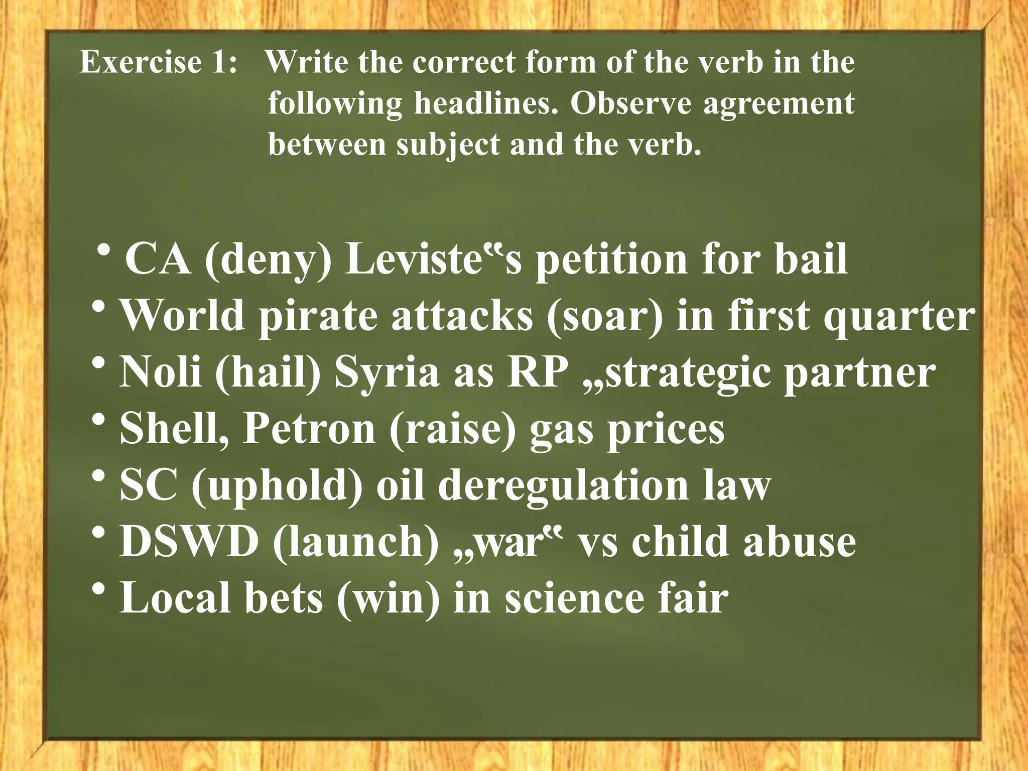 Exercise 1: Write the correct form of the verb in the
following headlines. Observe agreement
between subject and the verb.
• CA (deny) Leviste s
‟ petition for bail
• World pirate attacks (soar) in first quarter
• Noli (hail) Syria as RP „strategic partner
• Shell, Petron (raise) gas prices
• SC (uphold) oil deregulation law
• DSWD (launch) „war‟ vs child abuse
• Local bets (win) in science fair
 