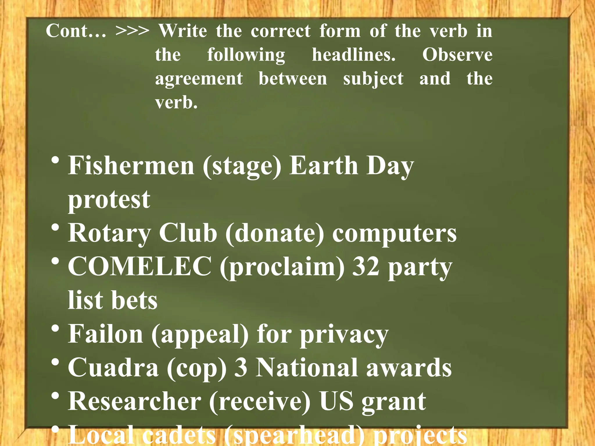 Cont… >>> Write the correct form of the verb in
the following headlines. Observe
agreement between subject and the
verb.
• Fishermen (stage) Earth Day
protest
• Rotary Club (donate) computers
• COMELEC (proclaim) 32 party
list bets
• Failon (appeal) for privacy
• Cuadra (cop) 3 National awards
• Researcher (receive) US grant
• Local cadets (spearhead) projects
 