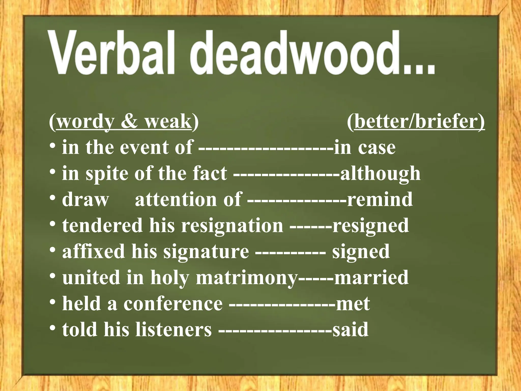 (wordy & weak) (better/briefer)
• in the event of -------------------in case
• in spite of the fact ---------------although
• draw attention of --------------remind
• tendered his resignation ------resigned
• affixed his signature ---------- signed
• united in holy matrimony-----married
• held a conference ---------------met
• told his listeners ----------------said
 