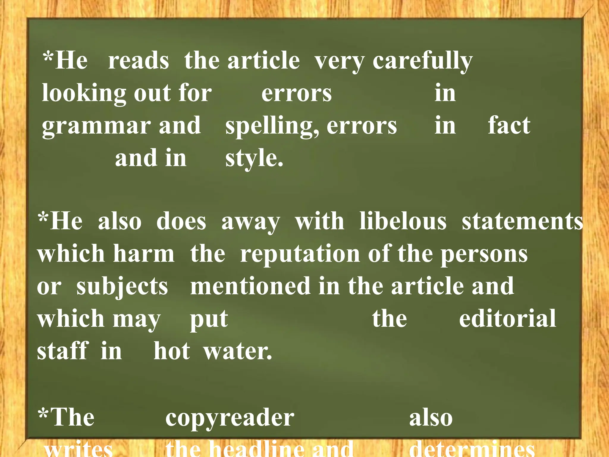 *He reads the article very carefully
looking out for errors in
grammar and spelling, errors in fact
and in style.
*He also does away with libelous statements
which harm the reputation of the persons
or subjects mentioned in the article and
which may put the editorial
staff in hot water.
*The copyreader also
 