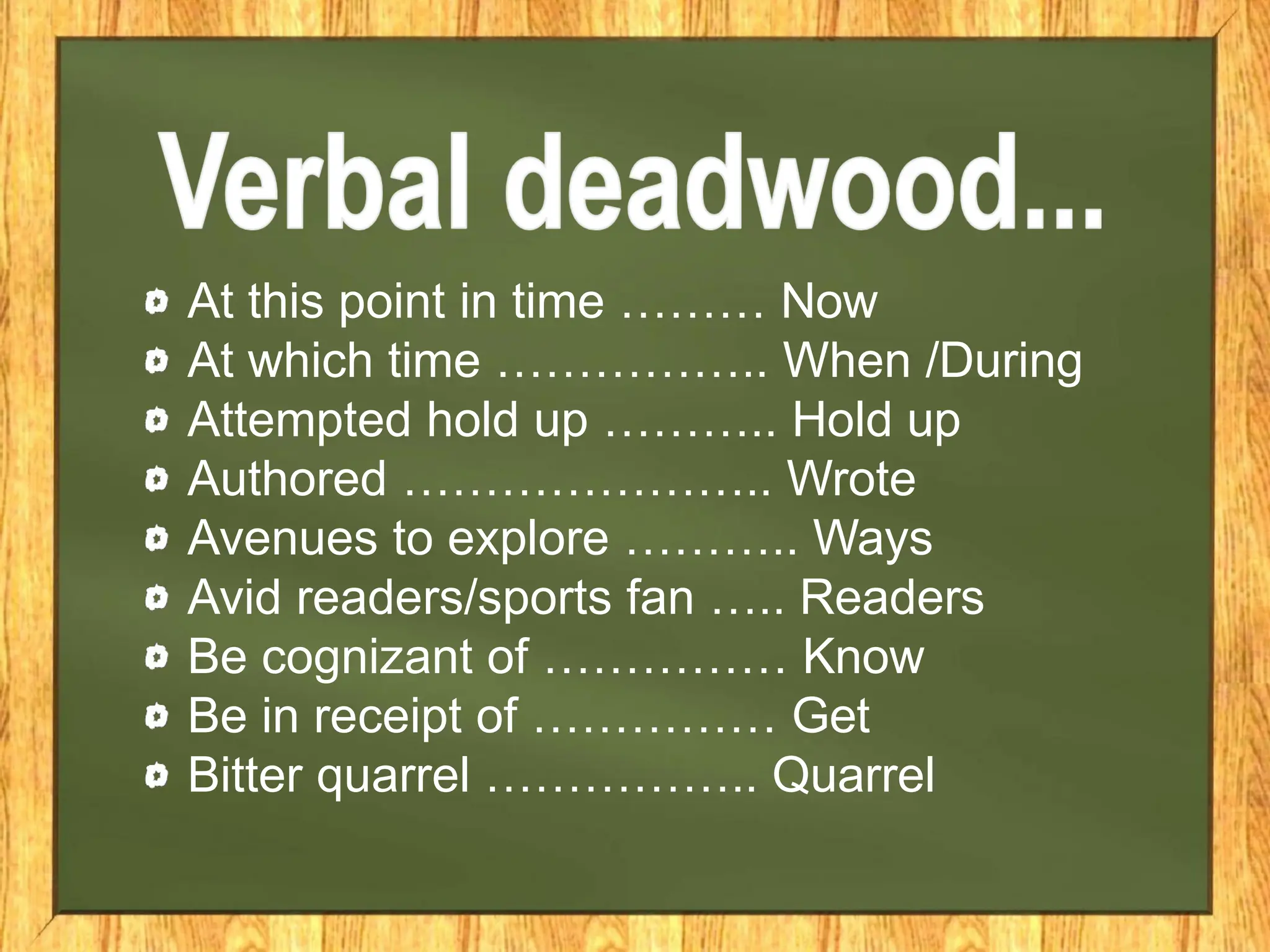 At this point in time ……… Now
At which time …………….. When /During
Attempted hold up ……….. Hold up
Authored ………………….. Wrote
Avenues to explore ……….. Ways
Avid readers/sports fan ….. Readers
Be cognizant of …………… Know
Be in receipt of …………… Get
Bitter quarrel …………….. Quarrel
 